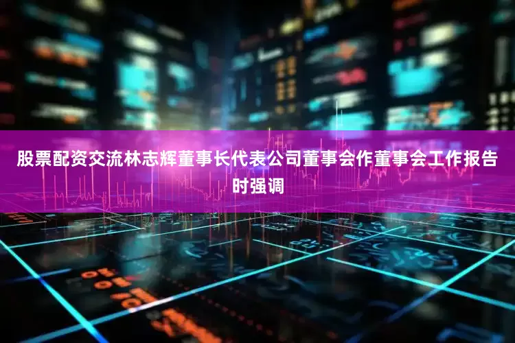 股票配资交流林志辉董事长代表公司董事会作董事会工作报告时强调