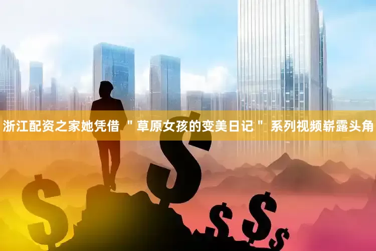 浙江配资之家她凭借 ＂草原女孩的变美日记＂ 系列视频崭露头角
