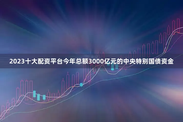2023十大配资平台今年总额3000亿元的中央特别国债资金