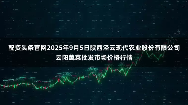 配资头条官网2025年9月5日陕西泾云现代农业股份有限公司云阳蔬菜批发市场价格行情