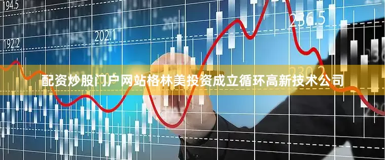 配资炒股门户网站格林美投资成立循环高新技术公司
