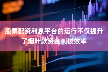 股票配资利息平台的运行不仅提升了烟叶款资金划拨效率
